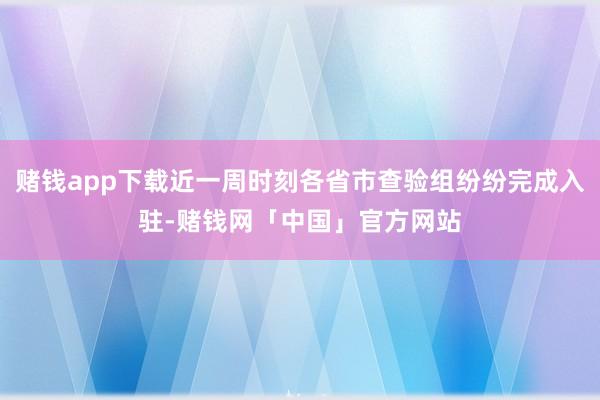 赌钱app下载近一周时刻各省市查验组纷纷完成入驻-赌钱网「中国」官方网站