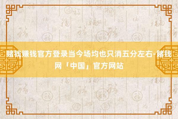 赌钱赚钱官方登录当今场均也只消五分左右-赌钱网「中国」官方网站