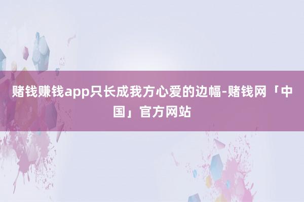 赌钱赚钱app只长成我方心爱的边幅-赌钱网「中国」官方网站