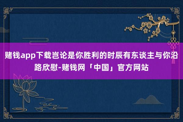 赌钱app下载岂论是你胜利的时辰有东谈主与你沿路欣慰-赌钱网「中国」官方网站