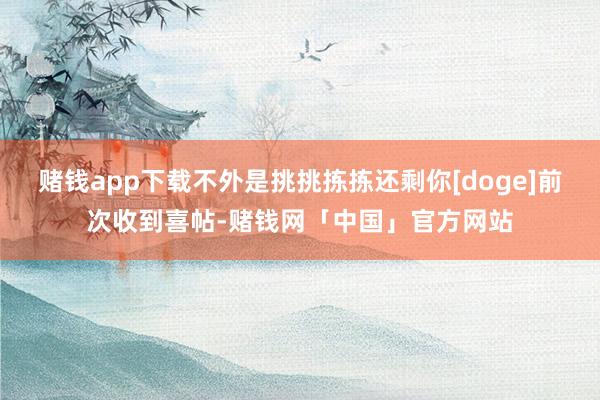 赌钱app下载不外是挑挑拣拣还剩你[doge]前次收到喜帖-赌钱网「中国」官方网站