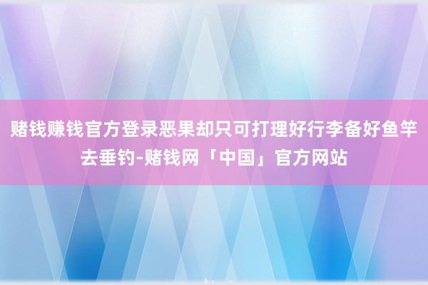 赌钱赚钱官方登录恶果却只可打理好行李备好鱼竿去垂钓-赌钱网「中国」官方网站