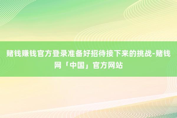 赌钱赚钱官方登录准备好招待接下来的挑战-赌钱网「中国」官方网站