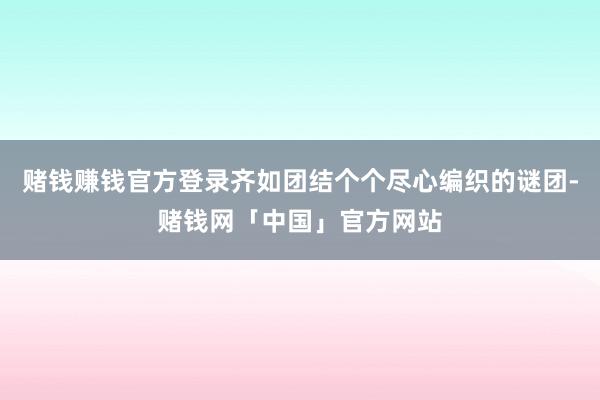 赌钱赚钱官方登录齐如团结个个尽心编织的谜团-赌钱网「中国」官方网站