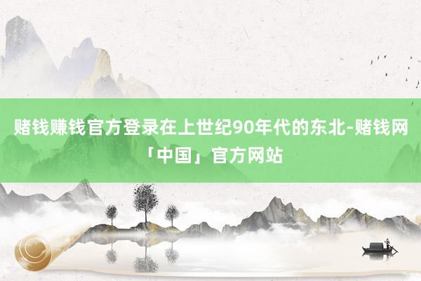 赌钱赚钱官方登录在上世纪90年代的东北-赌钱网「中国」官方网站