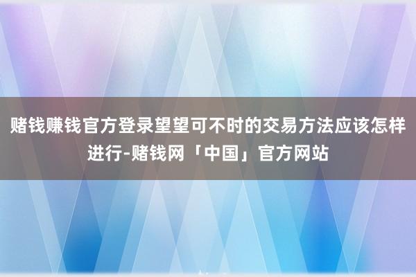 赌钱赚钱官方登录望望可不时的交易方法应该怎样进行-赌钱网「中国」官方网站