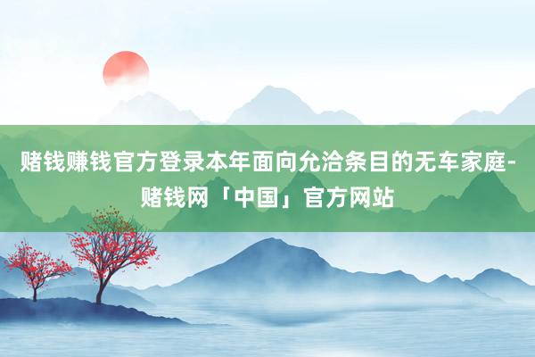 赌钱赚钱官方登录本年面向允洽条目的无车家庭-赌钱网「中国」官方网站