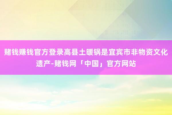 赌钱赚钱官方登录高县土暖锅是宜宾市非物资文化遗产-赌钱网「中国」官方网站