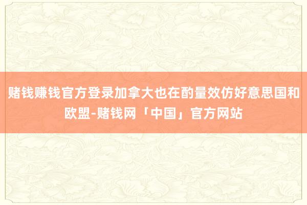 赌钱赚钱官方登录加拿大也在酌量效仿好意思国和欧盟-赌钱网「中国」官方网站