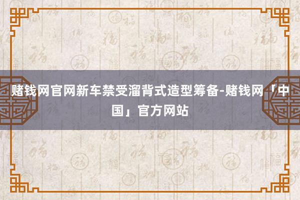 赌钱网官网新车禁受溜背式造型筹备-赌钱网「中国」官方网站