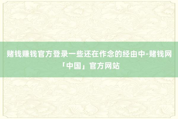 赌钱赚钱官方登录一些还在作念的经由中-赌钱网「中国」官方网站