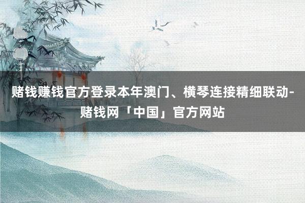 赌钱赚钱官方登录本年澳门、横琴连接精细联动-赌钱网「中国」官方网站