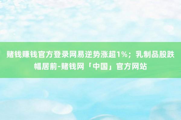 赌钱赚钱官方登录网易逆势涨超1%；乳制品股跌幅居前-赌钱网「中国」官方网站