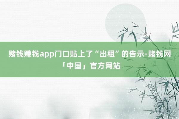 赌钱赚钱app门口贴上了“出租”的告示-赌钱网「中国」官方网站