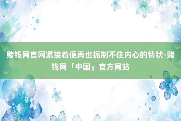 赌钱网官网紧接着便再也扼制不住内心的情状-赌钱网「中国」官方网站