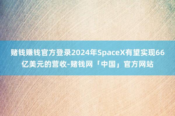 赌钱赚钱官方登录2024年SpaceX有望实现66亿美元的营收-赌钱网「中国」官方网站