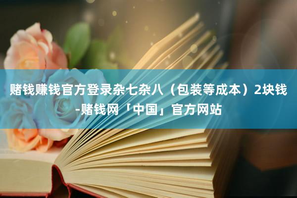 赌钱赚钱官方登录杂七杂八（包装等成本）2块钱-赌钱网「中国」官方网站