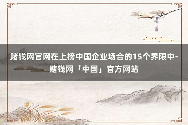 赌钱网官网在上榜中国企业场合的15个界限中-赌钱网「中国」官方网站