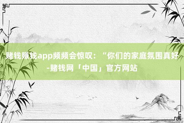 赌钱赚钱app频频会惊叹：“你们的家庭氛围真好-赌钱网「中国」官方网站