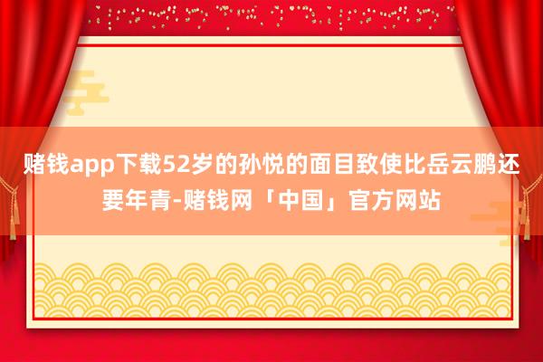 赌钱app下载52岁的孙悦的面目致使比岳云鹏还要年青-赌钱网「中国」官方网站