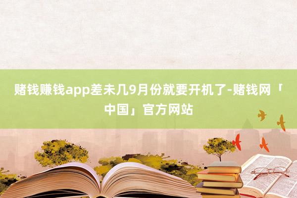 赌钱赚钱app差未几9月份就要开机了-赌钱网「中国」官方网站