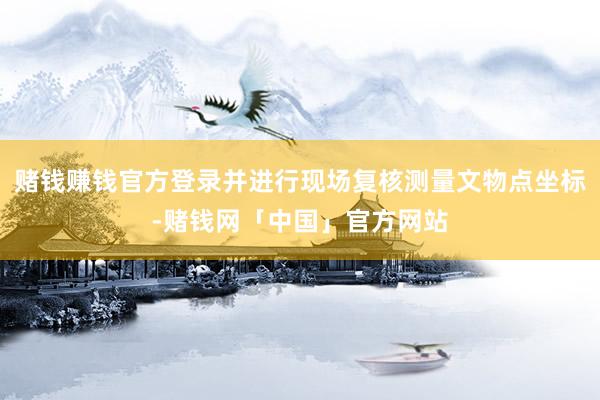 赌钱赚钱官方登录并进行现场复核测量文物点坐标-赌钱网「中国」官方网站