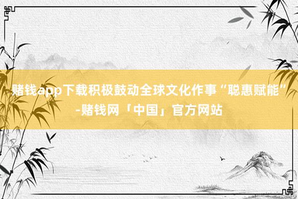 赌钱app下载积极鼓动全球文化作事“聪惠赋能”-赌钱网「中国」官方网站