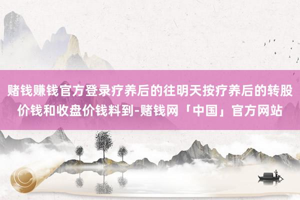 赌钱赚钱官方登录疗养后的往明天按疗养后的转股价钱和收盘价钱料到-赌钱网「中国」官方网站