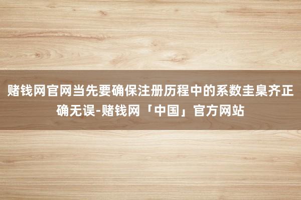 赌钱网官网当先要确保注册历程中的系数圭臬齐正确无误-赌钱网「中国」官方网站