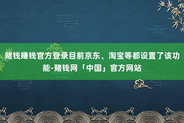 赌钱赚钱官方登录目前京东、淘宝等都设置了该功能-赌钱网「中国」官方网站