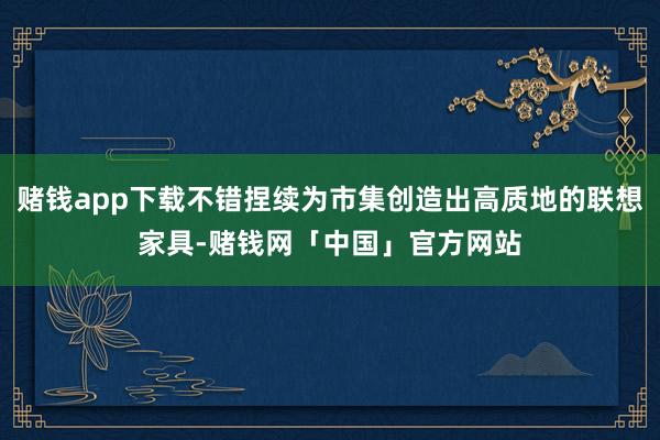 赌钱app下载不错捏续为市集创造出高质地的联想家具-赌钱网「中国」官方网站