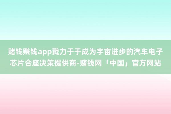 赌钱赚钱app戮力于于成为宇宙进步的汽车电子芯片合座决策提供商-赌钱网「中国」官方网站