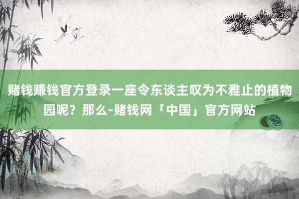 赌钱赚钱官方登录一座令东谈主叹为不雅止的植物园呢？那么-赌钱网「中国」官方网站