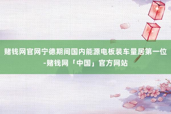 赌钱网官网宁德期间国内能源电板装车量居第一位-赌钱网「中国」官方网站