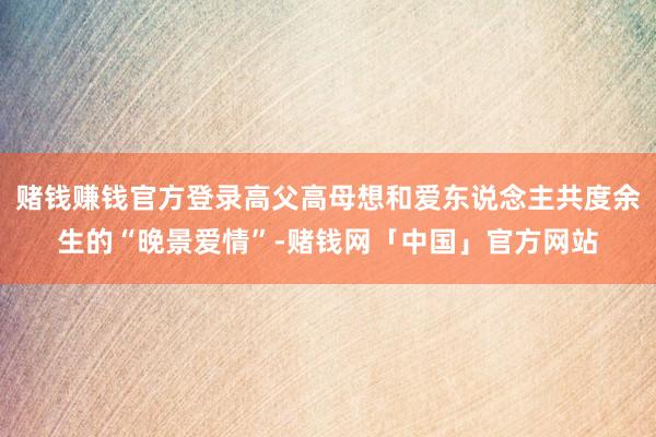 赌钱赚钱官方登录高父高母想和爱东说念主共度余生的“晚景爱情”-赌钱网「中国」官方网站