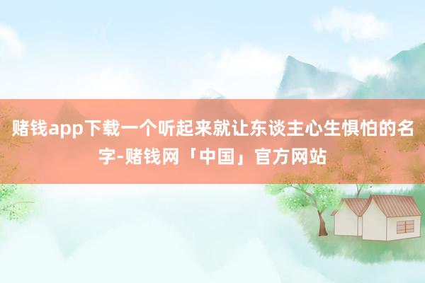 赌钱app下载一个听起来就让东谈主心生惧怕的名字-赌钱网「中国」官方网站