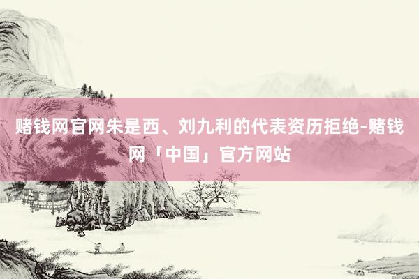 赌钱网官网朱是西、刘九利的代表资历拒绝-赌钱网「中国」官方网站