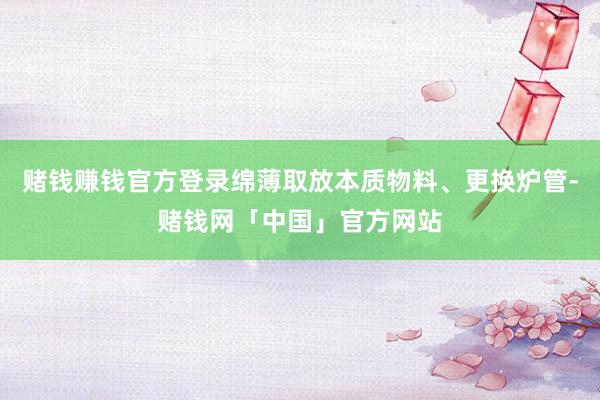 赌钱赚钱官方登录绵薄取放本质物料、更换炉管-赌钱网「中国」官方网站