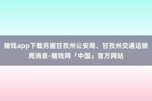 赌钱app下载另据甘孜州公安局、甘孜州交通运输局消息-赌钱网「中国」官方网站