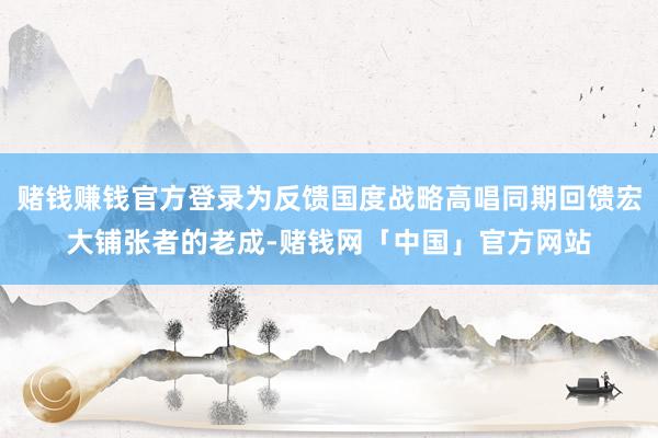 赌钱赚钱官方登录为反馈国度战略高唱同期回馈宏大铺张者的老成-赌钱网「中国」官方网站