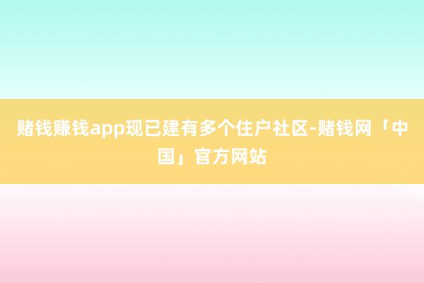 赌钱赚钱app现已建有多个住户社区-赌钱网「中国」官方网站