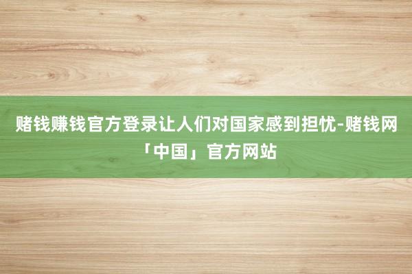 赌钱赚钱官方登录让人们对国家感到担忧-赌钱网「中国」官方网站