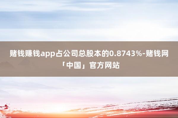 赌钱赚钱app占公司总股本的0.8743%-赌钱网「中国」官方网站