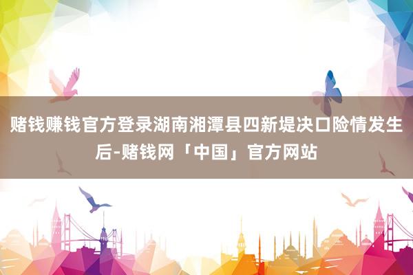 赌钱赚钱官方登录湖南湘潭县四新堤决口险情发生后-赌钱网「中国」官方网站