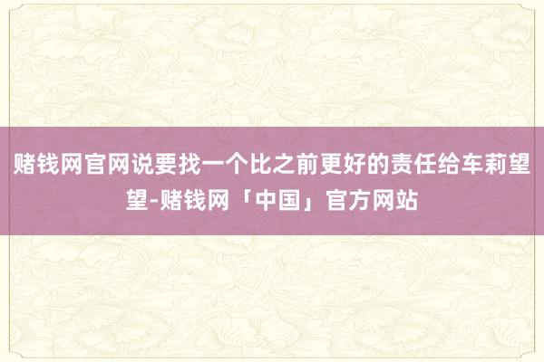 赌钱网官网说要找一个比之前更好的责任给车莉望望-赌钱网「中国」官方网站