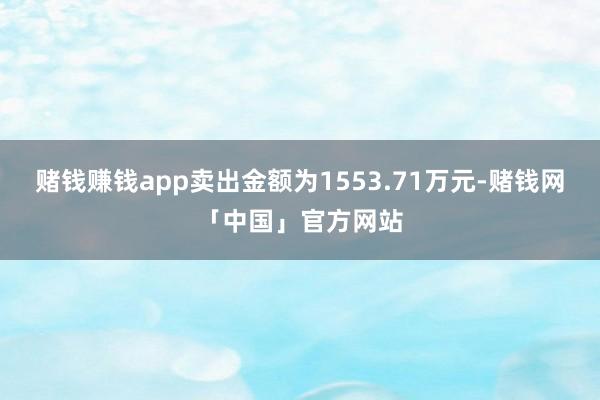 赌钱赚钱app卖出金额为1553.71万元-赌钱网「中国」官方网站