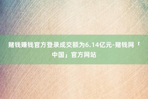 赌钱赚钱官方登录成交额为6.14亿元-赌钱网「中国」官方网站