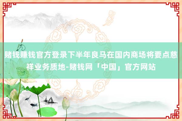 赌钱赚钱官方登录下半年良马在国内商场将要点慈祥业务质地-赌钱网「中国」官方网站