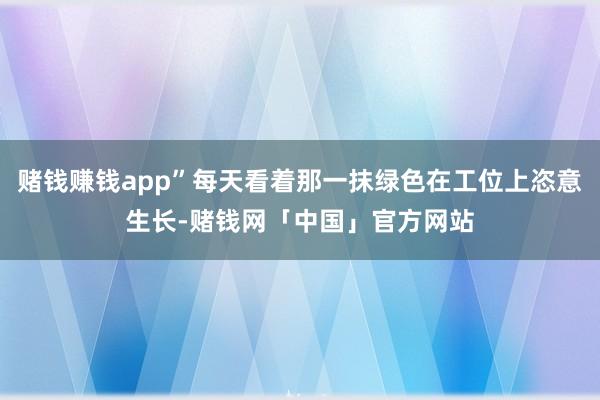 赌钱赚钱app”每天看着那一抹绿色在工位上恣意生长-赌钱网「中国」官方网站