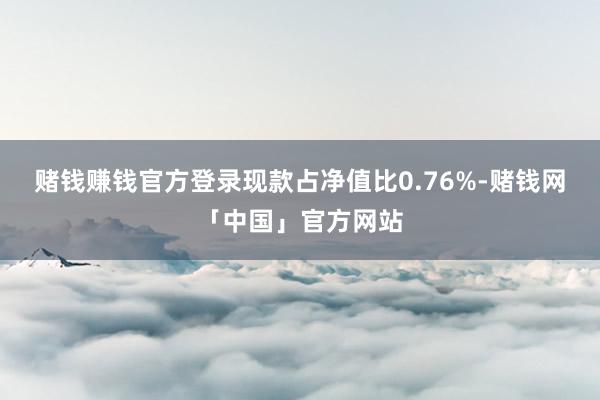 赌钱赚钱官方登录现款占净值比0.76%-赌钱网「中国」官方网站